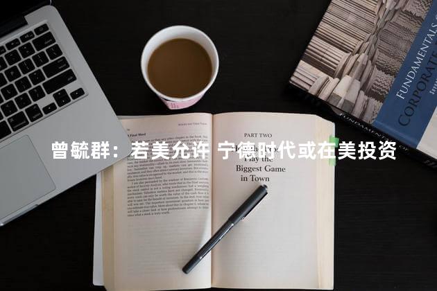 曾毓群：若美允许 宁德时代或在美投资